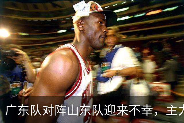 广东队对阵山东队迎来不幸，主力外援恐缺席新赛季